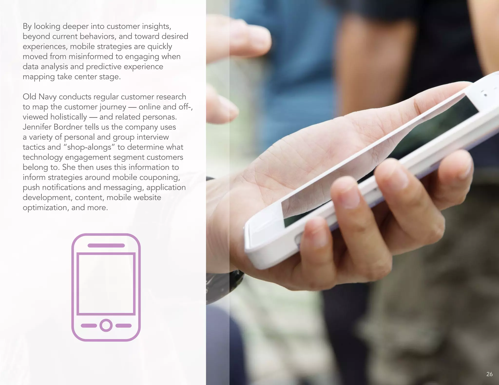 26
By looking deeper into customer insights,
beyond current behaviors, and toward desired
experiences, mobile strategies are quickly
moved from misinformed to engaging when
data analysis and predictive experience
mapping take center stage.
Old Navy conducts regular customer research
to map the customer journey — online and off-,
viewed holistically — and related personas.
Jennifer Bordner tells us the company uses
a variety of personal and group interview
tactics and “shop-alongs” to determine what
technology engagement segment customers
belong to. She then uses this information to
inform strategies around mobile couponing,
push notifications and messaging, application
development, content, mobile website
optimization, and more.
 