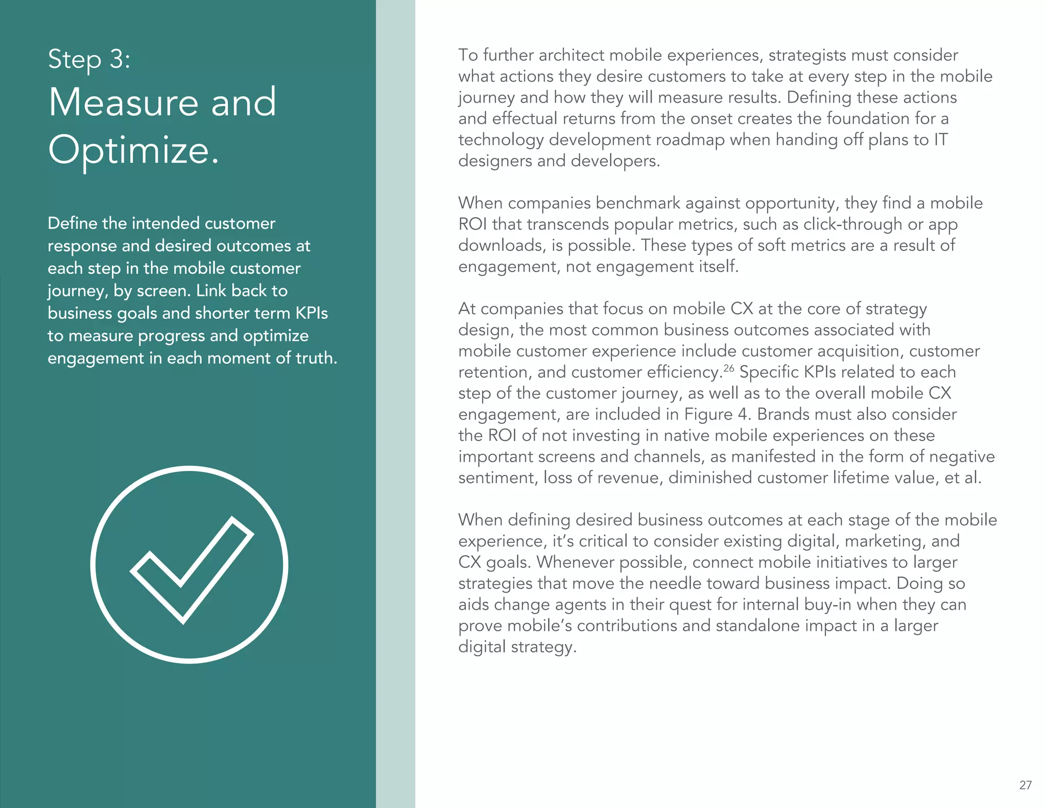 Step 3:
Measure and
Optimize.
Define the intended customer
response and desired outcomes at
each step in the mobile customer
journey, by screen. Link back to
business goals and shorter term KPIs
to measure progress and optimize
engagement in each moment of truth.
To further architect mobile experiences, strategists must consider
what actions they desire customers to take at every step in the mobile
journey and how they will measure results. Defining these actions
and effectual returns from the onset creates the foundation for a
technology development roadmap when handing off plans to IT
designers and developers.
When companies benchmark against opportunity, they find a mobile
ROI that transcends popular metrics, such as click-through or app
downloads, is possible. These types of soft metrics are a result of
engagement, not engagement itself.
At companies that focus on mobile CX at the core of strategy
design, the most common business outcomes associated with
mobile customer experience include customer acquisition, customer
retention, and customer efficiency.26
Specific KPIs related to each
step of the customer journey, as well as to the overall mobile CX
engagement, are included in Figure 4. Brands must also consider
the ROI of not investing in native mobile experiences on these
important screens and channels, as manifested in the form of negative
sentiment, loss of revenue, diminished customer lifetime value, et al.
When defining desired business outcomes at each stage of the mobile
experience, it’s critical to consider existing digital, marketing, and
CX goals. Whenever possible, connect mobile initiatives to larger
strategies that move the needle toward business impact. Doing so
aids change agents in their quest for internal buy-in when they can
prove mobile’s contributions and standalone impact in a larger
digital strategy.
27
 