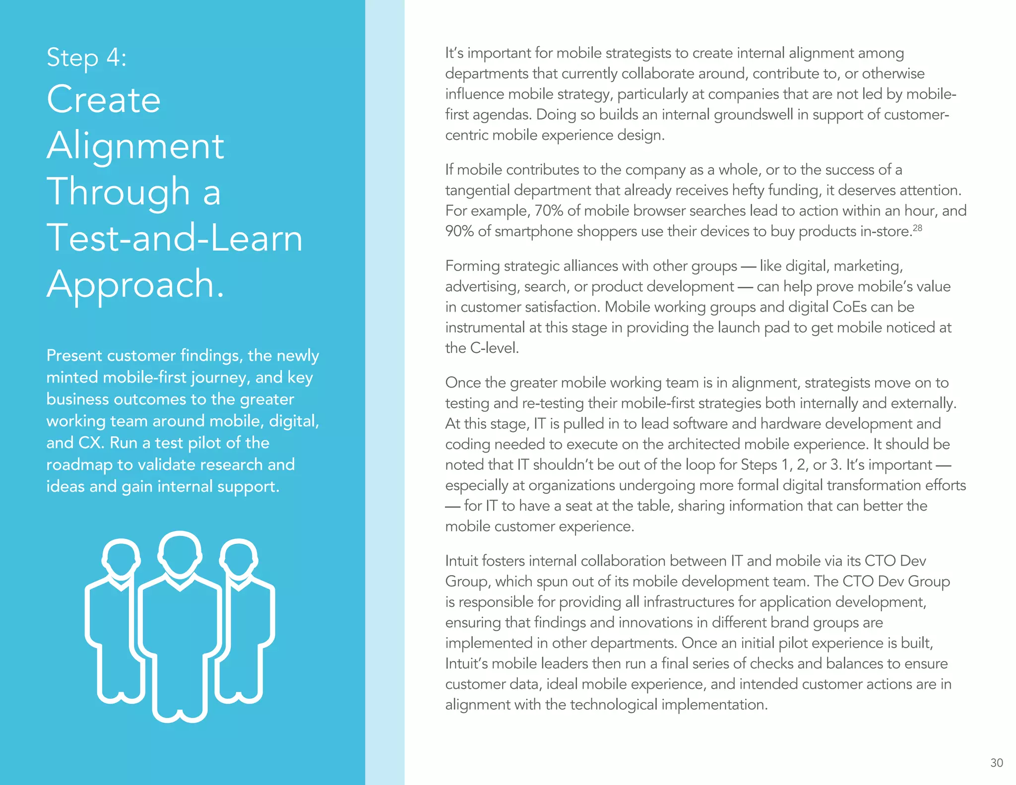 30
Step 4:
Create
Alignment
Through a
Test-and-Learn
Approach.
Present customer findings, the newly
minted mobile-first journey, and key
business outcomes to the greater
working team around mobile, digital,
and CX. Run a test pilot of the
roadmap to validate research and
ideas and gain internal support.
It’s important for mobile strategists to create internal alignment among
departments that currently collaborate around, contribute to, or otherwise
influence mobile strategy, particularly at companies that are not led by mobile-
first agendas. Doing so builds an internal groundswell in support of customer-
centric mobile experience design.
If mobile contributes to the company as a whole, or to the success of a
tangential department that already receives hefty funding, it deserves attention.
For example, 70% of mobile browser searches lead to action within an hour, and
90% of smartphone shoppers use their devices to buy products in-store.28
Forming strategic alliances with other groups — like digital, marketing,
advertising, search, or product development — can help prove mobile’s value
in customer satisfaction. Mobile working groups and digital CoEs can be
instrumental at this stage in providing the launch pad to get mobile noticed at
the C-level.
Once the greater mobile working team is in alignment, strategists move on to
testing and re-testing their mobile-first strategies both internally and externally.
At this stage, IT is pulled in to lead software and hardware development and
coding needed to execute on the architected mobile experience. It should be
noted that IT shouldn’t be out of the loop for Steps 1, 2, or 3. It’s important —
especially at organizations undergoing more formal digital transformation efforts
— for IT to have a seat at the table, sharing information that can better the
mobile customer experience.
Intuit fosters internal collaboration between IT and mobile via its CTO Dev
Group, which spun out of its mobile development team. The CTO Dev Group
is responsible for providing all infrastructures for application development,
ensuring that findings and innovations in different brand groups are
implemented in other departments. Once an initial pilot experience is built,
Intuit’s mobile leaders then run a final series of checks and balances to ensure
customer data, ideal mobile experience, and intended customer actions are in
alignment with the technological implementation.
 
