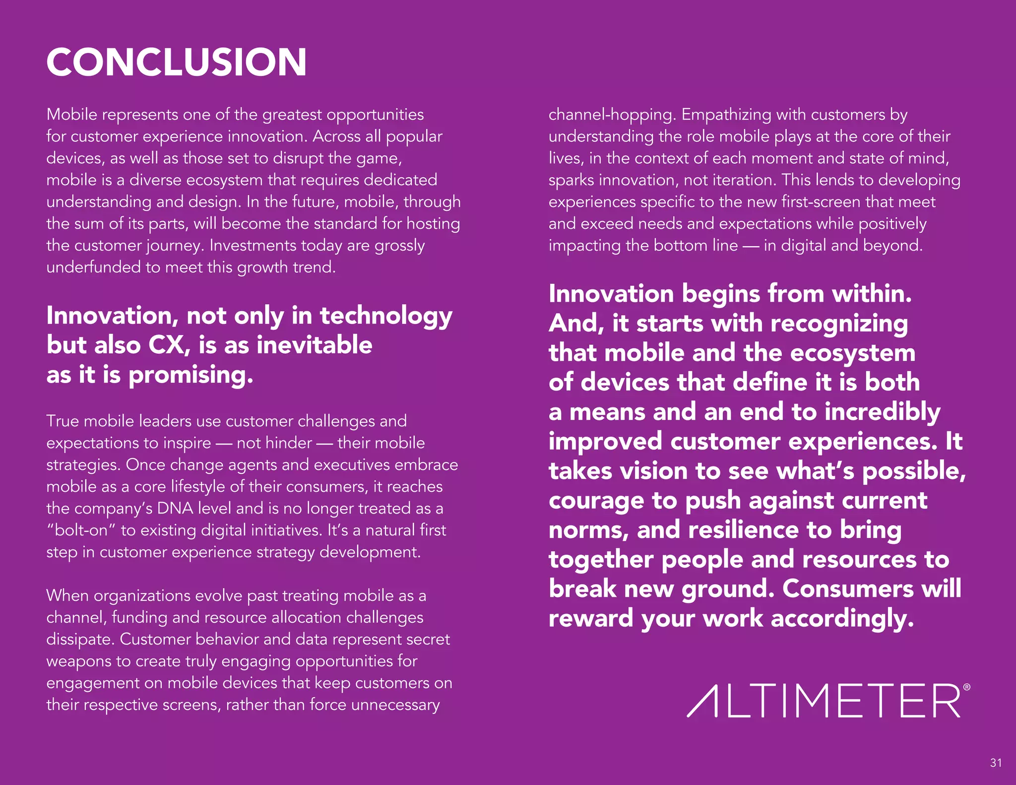 CONCLUSION
31
Mobile represents one of the greatest opportunities
for customer experience innovation. Across all popular
devices, as well as those set to disrupt the game,
mobile is a diverse ecosystem that requires dedicated
understanding and design. In the future, mobile, through
the sum of its parts, will become the standard for hosting
the customer journey. Investments today are grossly
underfunded to meet this growth trend.
Innovation, not only in technology
but also CX, is as inevitable
as it is promising.
True mobile leaders use customer challenges and
expectations to inspire — not hinder — their mobile
strategies. Once change agents and executives embrace
mobile as a core lifestyle of their consumers, it reaches
the company’s DNA level and is no longer treated as a
“bolt-on” to existing digital initiatives. It’s a natural first
step in customer experience strategy development.
When organizations evolve past treating mobile as a
channel, funding and resource allocation challenges
dissipate. Customer behavior and data represent secret
weapons to create truly engaging opportunities for
engagement on mobile devices that keep customers on
their respective screens, rather than force unnecessary
channel-hopping. Empathizing with customers by
understanding the role mobile plays at the core of their
lives, in the context of each moment and state of mind,
sparks innovation, not iteration. This lends to developing
experiences specific to the new first-screen that meet
and exceed needs and expectations while positively
impacting the bottom line — in digital and beyond.
Innovation begins from within.
And, it starts with recognizing
that mobile and the ecosystem
of devices that define it is both
a means and an end to incredibly
improved customer experiences. It
takes vision to see what’s possible,
courage to push against current
norms, and resilience to bring
together people and resources to
break new ground. Consumers will
reward your work accordingly.
 