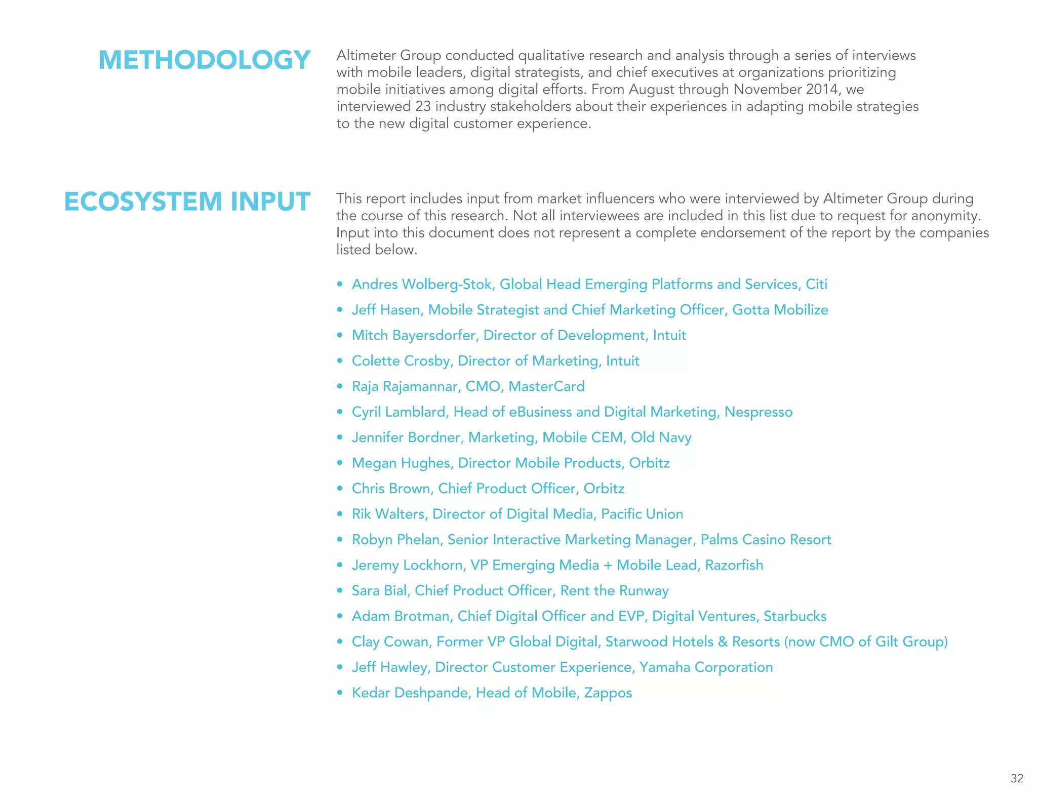 METHODOLOGY Altimeter Group conducted qualitative research and analysis through a series of interviews
with mobile leaders, digital strategists, and chief executives at organizations prioritizing
mobile initiatives among digital efforts. From August through November 2014, we
interviewed 23 industry stakeholders about their experiences in adapting mobile strategies
to the new digital customer experience.
32
This report includes input from market influencers who were interviewed by Altimeter Group during
the course of this research. Not all interviewees are included in this list due to request for anonymity.
Input into this document does not represent a complete endorsement of the report by the companies
listed below.
•	 Andres Wolberg-Stok, Global Head Emerging Platforms and Services, Citi
•	 Jeff Hasen, Mobile Strategist and Chief Marketing Officer, Gotta Mobilize
•	 Mitch Bayersdorfer, Director of Development, Intuit
•	 Colette Crosby, Director of Marketing, Intuit
•	 Raja Rajamannar, CMO, MasterCard
•	 Cyril Lamblard, Head of eBusiness and Digital Marketing, Nespresso
•	 Jennifer Bordner, Marketing, Mobile CEM, Old Navy
•	 Megan Hughes, Director Mobile Products, Orbitz
•	 Chris Brown, Chief Product Officer, Orbitz
•	 Rik Walters, Director of Digital Media, Pacific Union
•	 Robyn Phelan, Senior Interactive Marketing Manager, Palms Casino Resort
•	 Jeremy Lockhorn, VP Emerging Media + Mobile Lead, Razorfish
•	 Sara Bial, Chief Product Officer, Rent the Runway
•	 Adam Brotman, Chief Digital Officer and EVP, Digital Ventures, Starbucks
•	 Clay Cowan, Former VP Global Digital, Starwood Hotels & Resorts (now CMO of Gilt Group)
•	 Jeff Hawley, Director Customer Experience, Yamaha Corporation
•	 Kedar Deshpande, Head of Mobile, Zappos
ECOSYSTEM INPUT
 