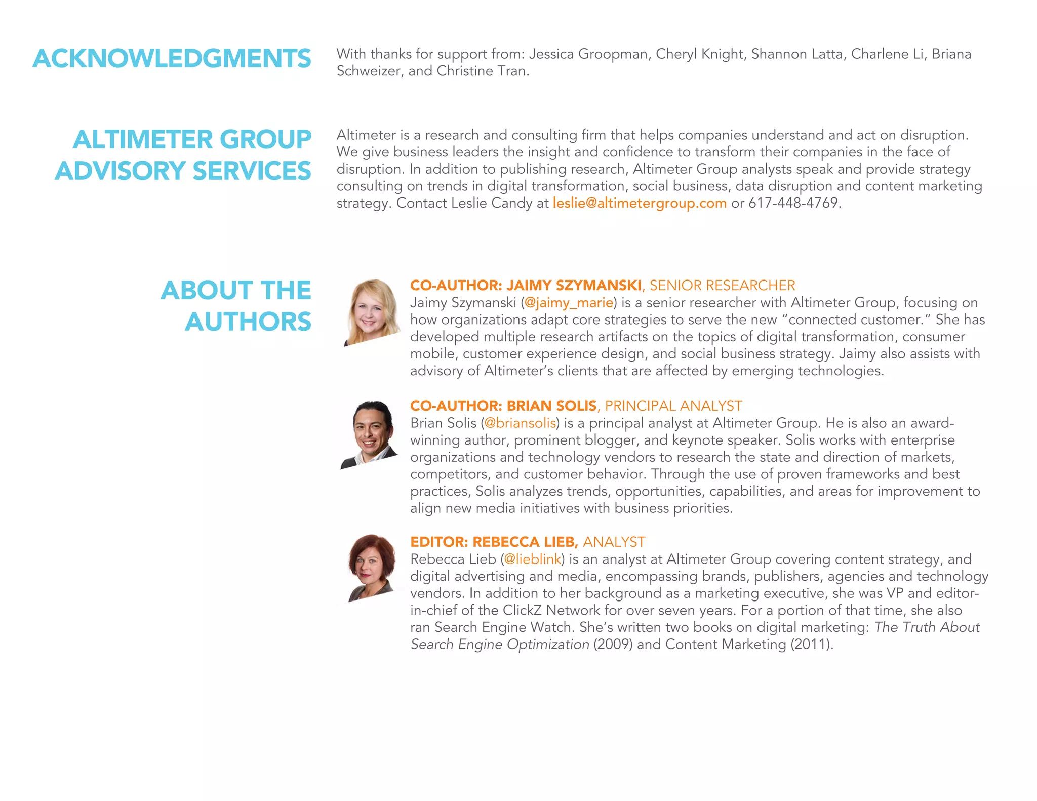 CO-AUTHOR: JAIMY SZYMANSKI, SENIOR RESEARCHER
Jaimy Szymanski (@jaimy_marie) is a senior researcher with Altimeter Group, focusing on
how organizations adapt core strategies to serve the new “connected customer.” She has
developed multiple research artifacts on the topics of digital transformation, consumer
mobile, customer experience design, and social business strategy. Jaimy also assists with
advisory of Altimeter’s clients that are affected by emerging technologies.
CO-AUTHOR: BRIAN SOLIS, PRINCIPAL ANALYST
Brian Solis (@briansolis) is a principal analyst at Altimeter Group. He is also an award-
winning author, prominent blogger, and keynote speaker. Solis works with enterprise
organizations and technology vendors to research the state and direction of markets,
competitors, and customer behavior. Through the use of proven frameworks and best
practices, Solis analyzes trends, opportunities, capabilities, and areas for improvement to
align new media initiatives with business priorities.
EDITOR: REBECCA LIEB, ANALYST
Rebecca Lieb (@lieblink) is an analyst at Altimeter Group covering content strategy, and
digital advertising and media, encompassing brands, publishers, agencies and technology
vendors. In addition to her background as a marketing executive, she was VP and editor-
in-chief of the ClickZ Network for over seven years. For a portion of that time, she also
ran Search Engine Watch. She’s written two books on digital marketing: The Truth About
Search Engine Optimization (2009) and Content Marketing (2011).
ABOUT THE
AUTHORS
With thanks for support from: Jessica Groopman, Cheryl Knight, Shannon Latta, Charlene Li, Briana
Schweizer, and Christine Tran.
ACKNOWLEDGMENTS
Altimeter is a research and consulting firm that helps companies understand and act on disruption.
We give business leaders the insight and confidence to transform their companies in the face of
disruption. In addition to publishing research, Altimeter Group analysts speak and provide strategy
consulting on trends in digital transformation, social business, data disruption and content marketing
strategy. Contact Leslie Candy at leslie@altimetergroup.com or 617-448-4769.
ALTIMETER GROUP
ADVISORY SERVICES
 
