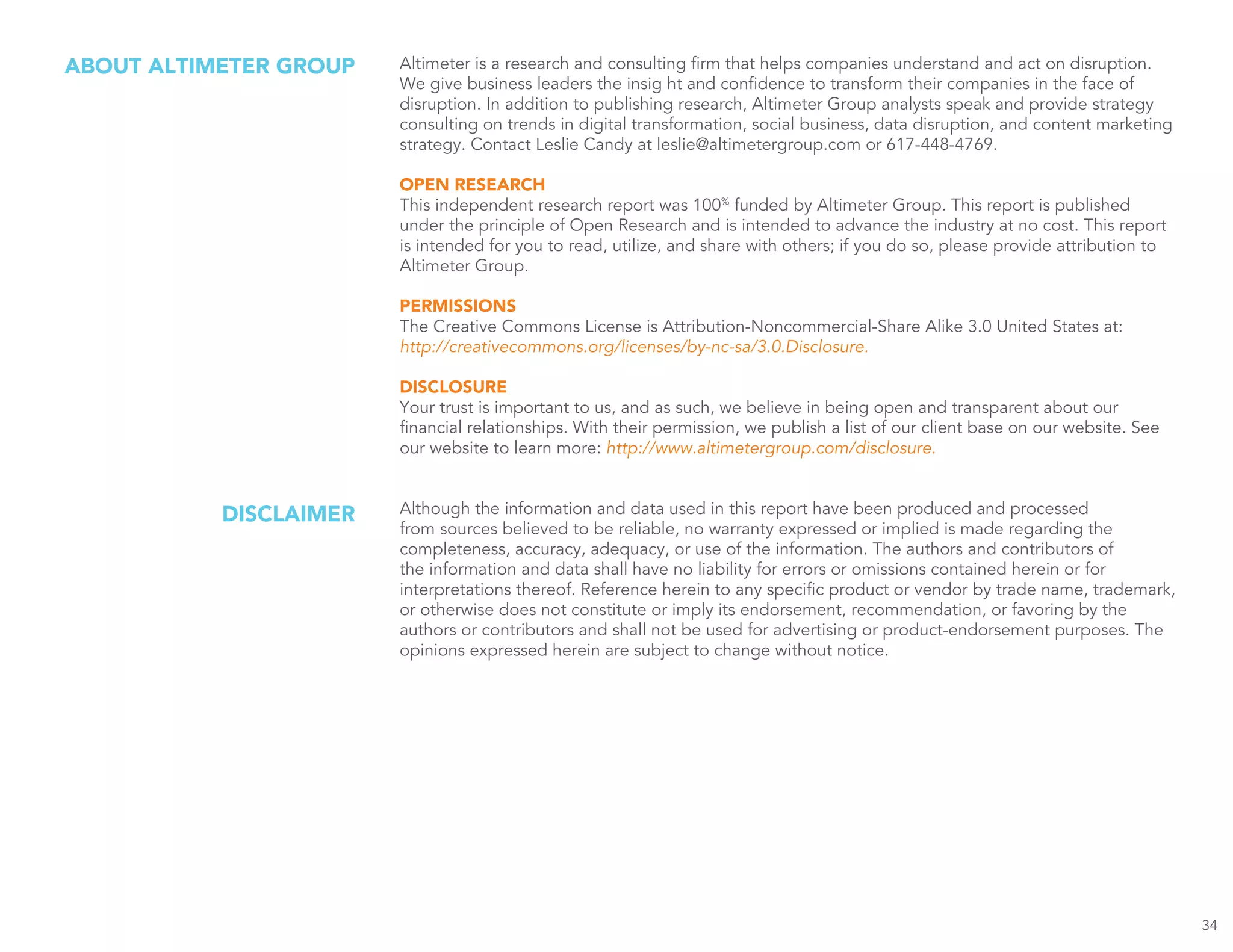 Altimeter is a research and consulting firm that helps companies understand and act on disruption.
We give business leaders the insig ht and confidence to transform their companies in the face of
disruption. In addition to publishing research, Altimeter Group analysts speak and provide strategy
consulting on trends in digital transformation, social business, data disruption, and content marketing
strategy. Contact Leslie Candy at leslie@altimetergroup.com or 617-448-4769.
OPEN RESEARCH
This independent research report was 100%
funded by Altimeter Group. This report is published
under the principle of Open Research and is intended to advance the industry at no cost. This report
is intended for you to read, utilize, and share with others; if you do so, please provide attribution to
Altimeter Group.
PERMISSIONS
The Creative Commons License is Attribution-Noncommercial-Share Alike 3.0 United States at:
http://creativecommons.org/licenses/by-nc-sa/3.0.Disclosure.
DISCLOSURE
Your trust is important to us, and as such, we believe in being open and transparent about our
financial relationships. With their permission, we publish a list of our client base on our website. See
our website to learn more: http://www.altimetergroup.com/disclosure.
Although the information and data used in this report have been produced and processed
from sources believed to be reliable, no warranty expressed or implied is made regarding the
completeness, accuracy, adequacy, or use of the information. The authors and contributors of
the information and data shall have no liability for errors or omissions contained herein or for
interpretations thereof. Reference herein to any specific product or vendor by trade name, trademark,
or otherwise does not constitute or imply its endorsement, recommendation, or favoring by the
authors or contributors and shall not be used for advertising or product-endorsement purposes. The
opinions expressed herein are subject to change without notice.
ABOUT ALTIMETER GROUP
DISCLAIMER
34
 