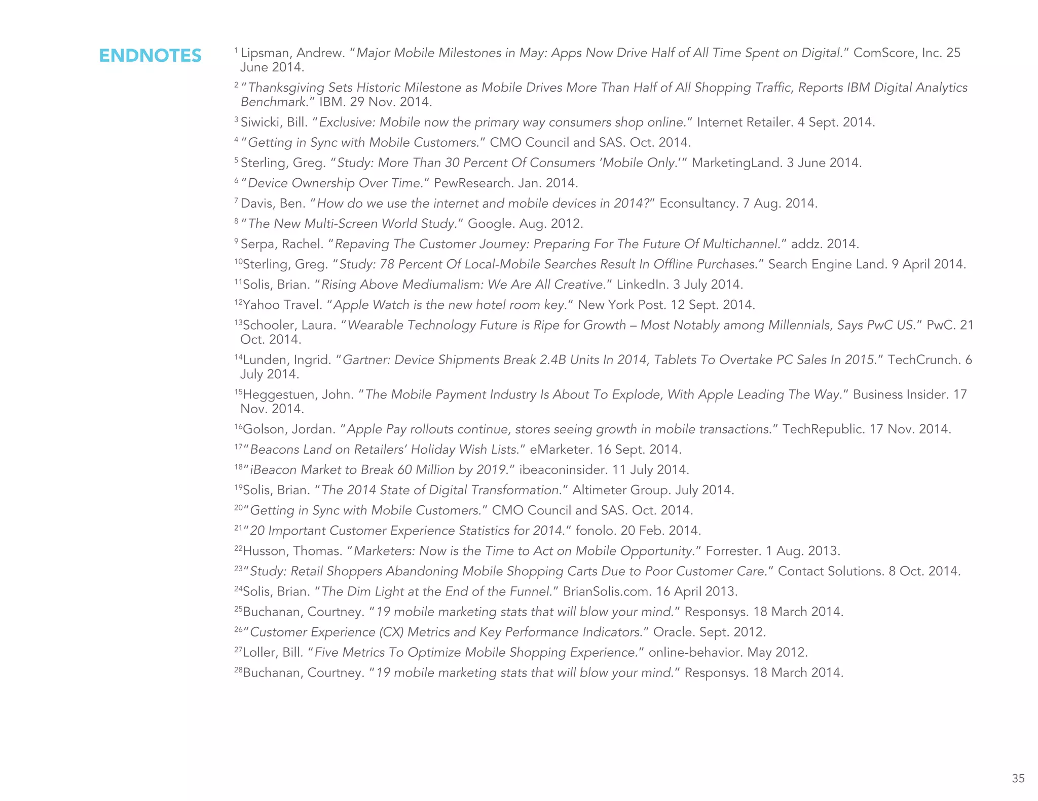 ENDNOTES 1
Lipsman, Andrew. “Major Mobile Milestones in May: Apps Now Drive Half of All Time Spent on Digital.” ComScore, Inc. 25
June 2014.
2
“Thanksgiving Sets Historic Milestone as Mobile Drives More Than Half of All Shopping Traffic, Reports IBM Digital Analytics
Benchmark.” IBM. 29 Nov. 2014.
3
Siwicki, Bill. “Exclusive: Mobile now the primary way consumers shop online.” Internet Retailer. 4 Sept. 2014.
4
“Getting in Sync with Mobile Customers.” CMO Council and SAS. Oct. 2014.
5
Sterling, Greg. “Study: More Than 30 Percent Of Consumers ‘Mobile Only.’” MarketingLand. 3 June 2014.
6
“Device Ownership Over Time.” PewResearch. Jan. 2014.
7
Davis, Ben. “How do we use the internet and mobile devices in 2014?” Econsultancy. 7 Aug. 2014.
8
“The New Multi-Screen World Study.” Google. Aug. 2012.
9
Serpa, Rachel. “Repaving The Customer Journey: Preparing For The Future Of Multichannel.” addz. 2014.
10
Sterling, Greg. “Study: 78 Percent Of Local-Mobile Searches Result In Offline Purchases.” Search Engine Land. 9 April 2014.
11
Solis, Brian. “Rising Above Mediumalism: We Are All Creative.” LinkedIn. 3 July 2014.
12
Yahoo Travel. “Apple Watch is the new hotel room key.” New York Post. 12 Sept. 2014.
13
Schooler, Laura. “Wearable Technology Future is Ripe for Growth – Most Notably among Millennials, Says PwC US.” PwC. 21
Oct. 2014.
14
Lunden, Ingrid. “Gartner: Device Shipments Break 2.4B Units In 2014, Tablets To Overtake PC Sales In 2015.” TechCrunch. 6
July 2014.
15
Heggestuen, John. “The Mobile Payment Industry Is About To Explode, With Apple Leading The Way.” Business Insider. 17
Nov. 2014.
16
Golson, Jordan. “Apple Pay rollouts continue, stores seeing growth in mobile transactions.” TechRepublic. 17 Nov. 2014.
17
“Beacons Land on Retailers’ Holiday Wish Lists.” eMarketer. 16 Sept. 2014.
18
“iBeacon Market to Break 60 Million by 2019.” ibeaconinsider. 11 July 2014.
19
Solis, Brian. “The 2014 State of Digital Transformation.” Altimeter Group. July 2014.
20
“Getting in Sync with Mobile Customers.” CMO Council and SAS. Oct. 2014.
21
“20 Important Customer Experience Statistics for 2014.” fonolo. 20 Feb. 2014.
22
Husson, Thomas. “Marketers: Now is the Time to Act on Mobile Opportunity.” Forrester. 1 Aug. 2013.
23
“Study: Retail Shoppers Abandoning Mobile Shopping Carts Due to Poor Customer Care.” Contact Solutions. 8 Oct. 2014.
24
Solis, Brian. “The Dim Light at the End of the Funnel.” BrianSolis.com. 16 April 2013.
25
Buchanan, Courtney. “19 mobile marketing stats that will blow your mind.” Responsys. 18 March 2014.
26
“Customer Experience (CX) Metrics and Key Performance Indicators.” Oracle. Sept. 2012.
27
Loller, Bill. “Five Metrics To Optimize Mobile Shopping Experience.” online-behavior. May 2012.
28
Buchanan, Courtney. “19 mobile marketing stats that will blow your mind.” Responsys. 18 March 2014.
35
 