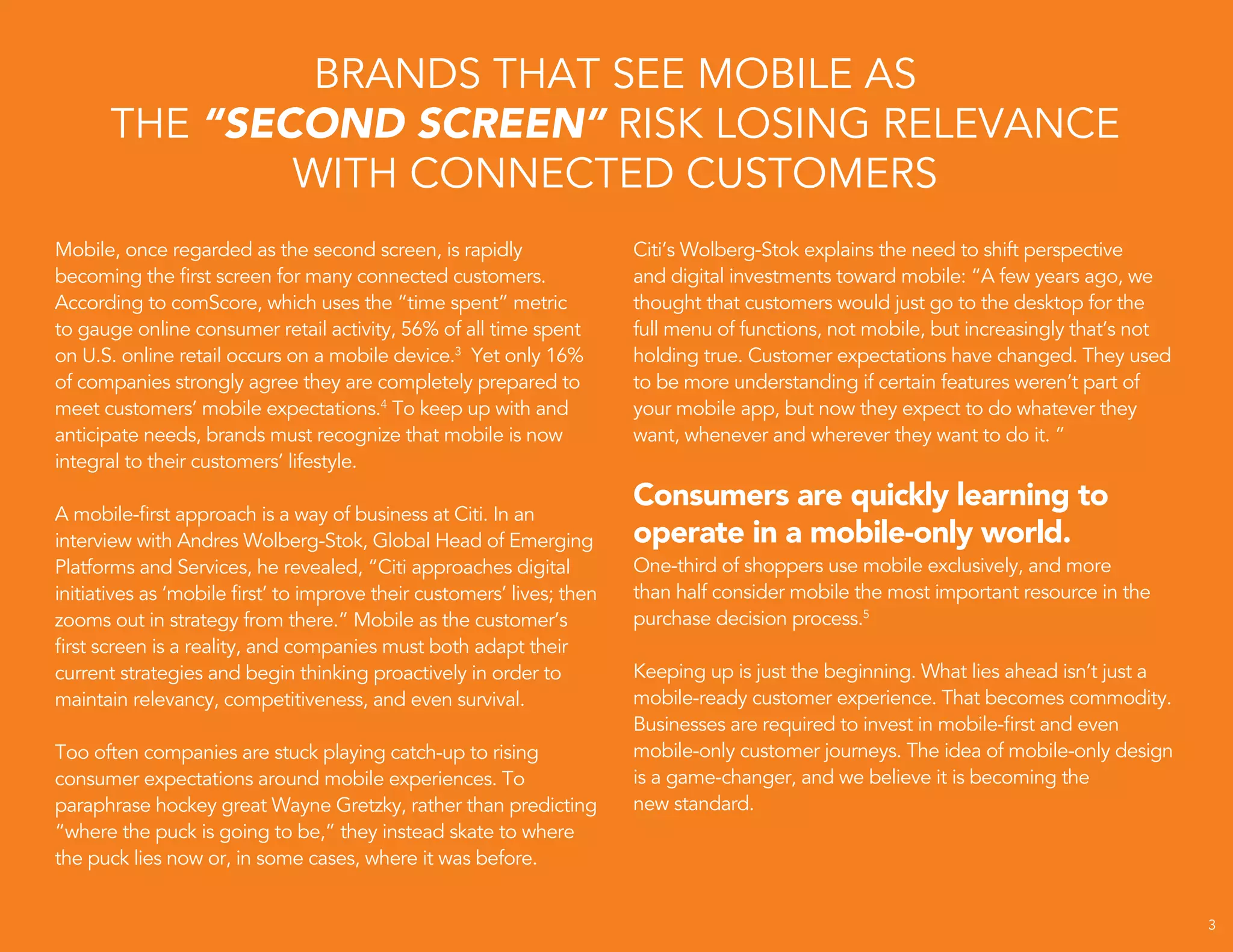 `
Mobile, once regarded as the second screen, is rapidly
becoming the first screen for many connected customers.
According to comScore, which uses the “time spent” metric
to gauge online consumer retail activity, 56% of all time spent
on U.S. online retail occurs on a mobile device.3
Yet only 16%
of companies strongly agree they are completely prepared to
meet customers’ mobile expectations.4
To keep up with and
anticipate needs, brands must recognize that mobile is now
integral to their customers’ lifestyle.
A mobile-first approach is a way of business at Citi. In an
interview with Andres Wolberg-Stok, Global Head of Emerging
Platforms and Services, he revealed, “Citi approaches digital
initiatives as ‘mobile first’ to improve their customers’ lives; then
zooms out in strategy from there.” Mobile as the customer’s
first screen is a reality, and companies must both adapt their
current strategies and begin thinking proactively in order to
maintain relevancy, competitiveness, and even survival.
Too often companies are stuck playing catch-up to rising
consumer expectations around mobile experiences. To
paraphrase hockey great Wayne Gretzky, rather than predicting
“where the puck is going to be,” they instead skate to where
the puck lies now or, in some cases, where it was before.
BRANDS THAT SEE MOBILE AS
THE “SECOND SCREEN” RISK LOSING RELEVANCE
WITH CONNECTED CUSTOMERS
Citi’s Wolberg-Stok explains the need to shift perspective
and digital investments toward mobile: “A few years ago, we
thought that customers would just go to the desktop for the
full menu of functions, not mobile, but increasingly that’s not
holding true. Customer expectations have changed. They used
to be more understanding if certain features weren’t part of
your mobile app, but now they expect to do whatever they
want, whenever and wherever they want to do it. ”
Consumers are quickly learning to
operate in a mobile-only world.
One-third of shoppers use mobile exclusively, and more
than half consider mobile the most important resource in the
purchase decision process.5
Keeping up is just the beginning. What lies ahead isn’t just a
mobile-ready customer experience. That becomes commodity.
Businesses are required to invest in mobile-first and even
mobile-only customer journeys. The idea of mobile-only design
is a game-changer, and we believe it is becoming the
new standard.
3
 