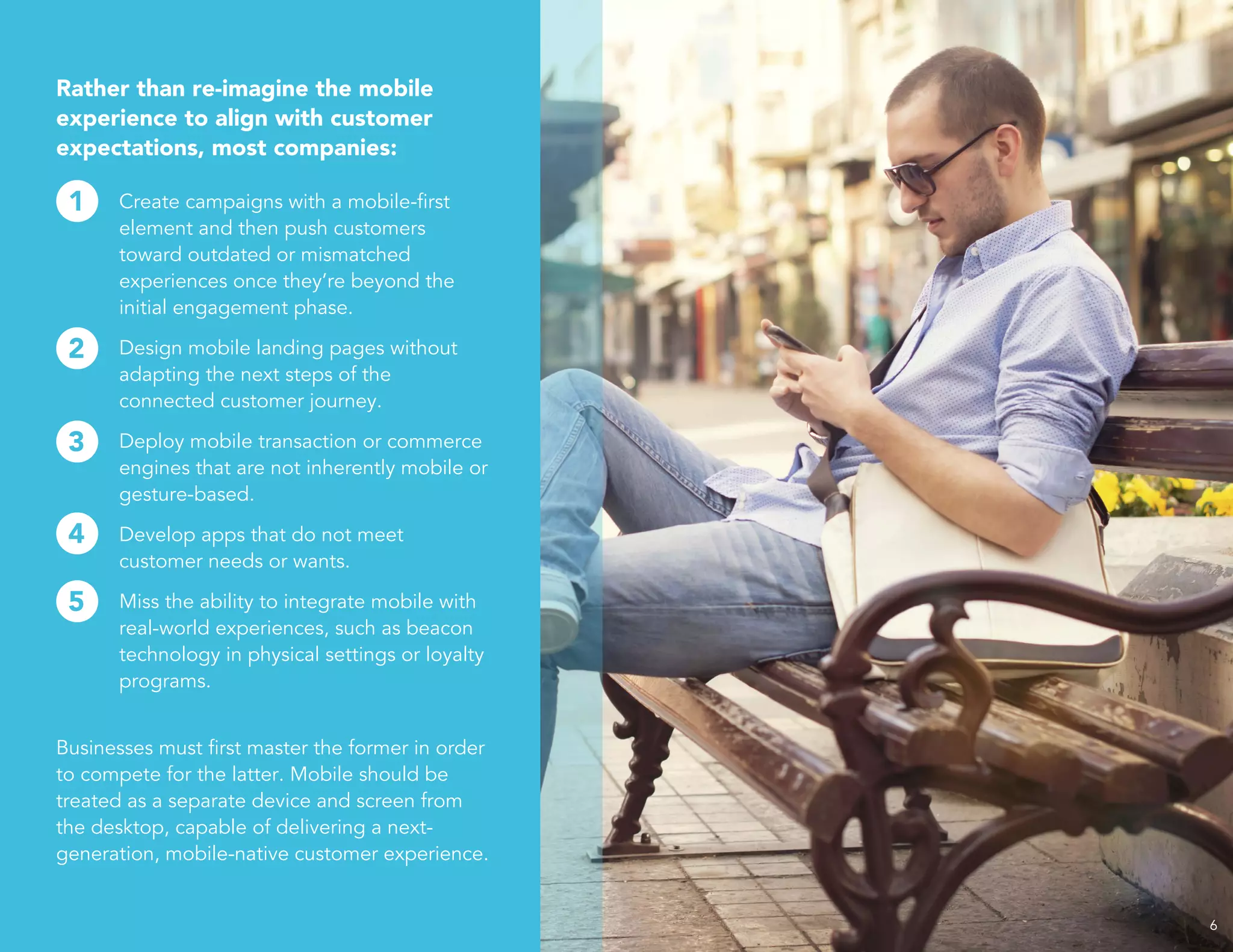 6
Rather than re-imagine the mobile
experience to align with customer
expectations, most companies:
Create campaigns with a mobile-first
element and then push customers
toward outdated or mismatched
experiences once they’re beyond the
initial engagement phase.
Design mobile landing pages without
adapting the next steps of the
connected customer journey.
Deploy mobile transaction or commerce
engines that are not inherently mobile or
gesture-based.
Develop apps that do not meet
customer needs or wants.
Miss the ability to integrate mobile with
real-world experiences, such as beacon
technology in physical settings or loyalty
programs.
Businesses must first master the former in order
to compete for the latter. Mobile should be
treated as a separate device and screen from
the desktop, capable of delivering a next-
generation, mobile-native customer experience.
1
2
3
4
5
 