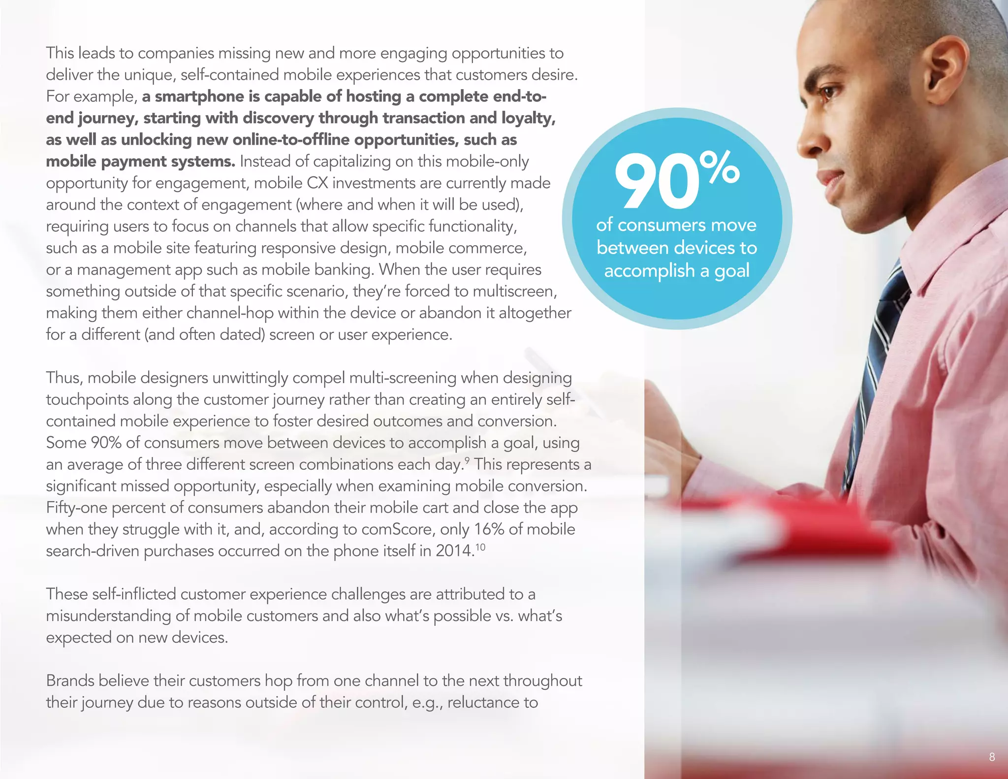 This leads to companies missing new and more engaging opportunities to
deliver the unique, self-contained mobile experiences that customers desire.
For example, a smartphone is capable of hosting a complete end-to-
end journey, starting with discovery through transaction and loyalty,
as well as unlocking new online-to-offline opportunities, such as
mobile payment systems. Instead of capitalizing on this mobile-only
opportunity for engagement, mobile CX investments are currently made
around the context of engagement (where and when it will be used),
requiring users to focus on channels that allow specific functionality,
such as a mobile site featuring responsive design, mobile commerce,
or a management app such as mobile banking. When the user requires
something outside of that specific scenario, they’re forced to multiscreen,
making them either channel-hop within the device or abandon it altogether
for a different (and often dated) screen or user experience.
Thus, mobile designers unwittingly compel multi-screening when designing
touchpoints along the customer journey rather than creating an entirely self-
contained mobile experience to foster desired outcomes and conversion.
Some 90% of consumers move between devices to accomplish a goal, using
an average of three different screen combinations each day.9
This represents a
significant missed opportunity, especially when examining mobile conversion.
Fifty-one percent of consumers abandon their mobile cart and close the app
when they struggle with it, and, according to comScore, only 16% of mobile
search-driven purchases occurred on the phone itself in 2014.10
These self-inflicted customer experience challenges are attributed to a
misunderstanding of mobile customers and also what’s possible vs. what’s
expected on new devices.
Brands believe their customers hop from one channel to the next throughout
their journey due to reasons outside of their control, e.g., reluctance to
8
90%
of consumers move
between devices to
accomplish a goal
 