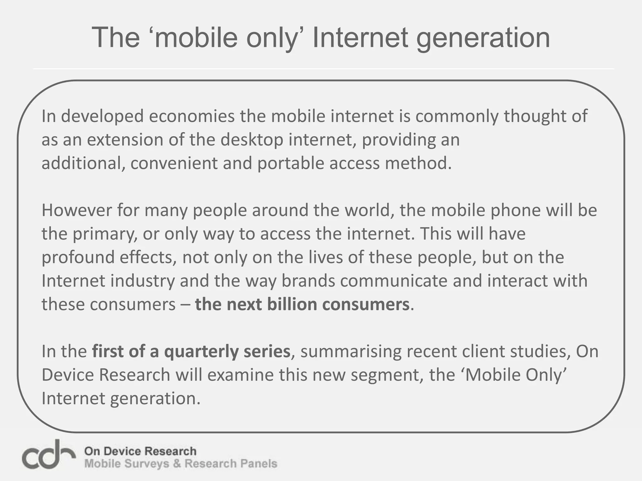The ‘mobile only’ Internet generationIn developed economies the mobile internet is commonly thought of as an extension of the desktop internet, providing an additional, convenient and portable access method.However for many people around the world, the mobile phone will be the primary, or only way to access the internet. This will have profound effects, not only on the lives of these people, but on the Internet industry and the way brands communicate and interact with these consumers – the nextbillion consumers.In the first of a quarterly series, summarising recent client studies, On Device Research will examine this new segment, the ‘Mobile Only’ Internet generation.