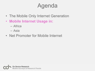 The ‘Mobile Only’ Internet GenerationThe ‘Mobile Only’ internet generation are an exciting new group of the world’s population. For the first time these people have the opportunity to access news, information, communication and retail services similar to those used by the first, desktop, Internet generation.The profile of this group differs based on their location:Developing nations – Young (70% under 25 years old), mostly male and often still students. Early adopters who already have a mobile device and for small additional costs can gain access to the internet.
