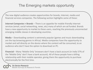 Developed nations – Older, more even gender split, skewing towards lower incomes. Late adopters, who already own a mobile phones and are attracted by the convenience and lower overall cost of accessing the internet via their mobile device.The mobile Internet is becoming the sole or primary access method for manyIt has often been assumed that the mobile Internet will be the sole access method for many. The results of recent client studies show that for roughly 50% of African and Asian mobile internet browsers this is the primary access method..In contrast 22-25% of US and UK mobile internet browsers never or infrequently use the desktop internet.Countries: Egypt, South Africa, Ghana, Nigeria, India, Indonesia, Thailand, China, US, UK and RussiaDate:  July- November  2010  -N= 15,204