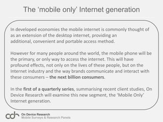 The ‘mobile only’ Internet generationIn developed economies the mobile internet is commonly thought of as an extension of the desktop internet, providing an additional, convenient and portable access method.However for many people around the world, the mobile phone will be the primary, or only way to access the internet. This will have profound effects, not only on the lives of these people, but on the Internet industry and the way brands communicate and interact with these consumers – the nextbillion consumers.In the first of a quarterly series, summarising recent client studies, On Device Research will examine this new segment, the ‘Mobile Only’ Internet generation.