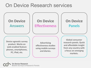 On Device Research servicesOn Device AnswersOn Device EffectivenessOn Device PanelsGlobal consumer research panels. Quick and affordable insight from any country with a focus on emerging markets.Device agnostic survey product. Works on web enabled feature phones, smartphones, PC, iPad, etc.Advertising effectiveness studies using mobile surveys and diaries.