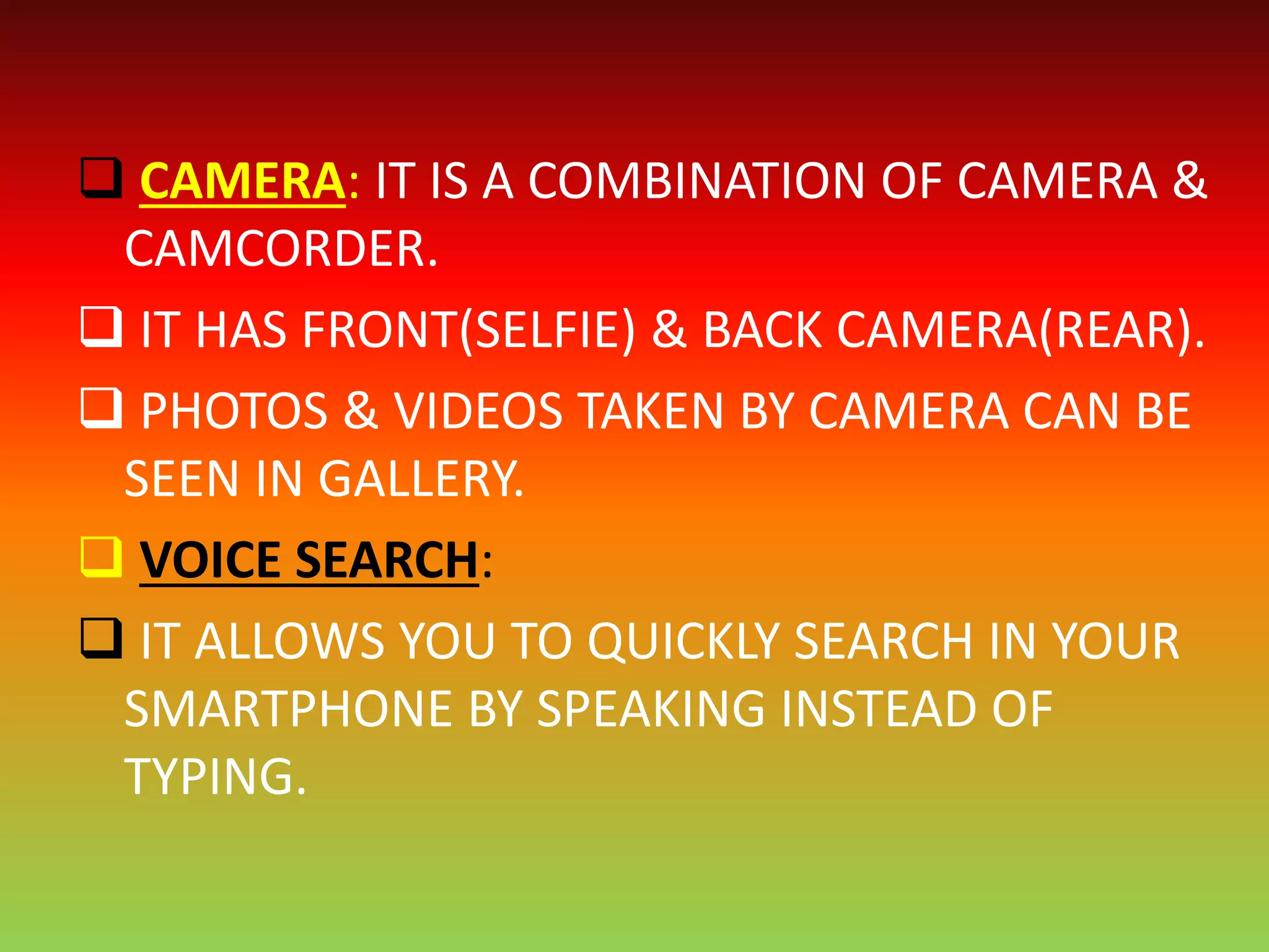  CAMERA: IT IS A COMBINATION OF CAMERA &
CAMCORDER.
 IT HAS FRONT(SELFIE) & BACK CAMERA(REAR).
 PHOTOS & VIDEOS TAKEN BY CAMERA CAN BE
SEEN IN GALLERY.
 VOICE SEARCH:
 IT ALLOWS YOU TO QUICKLY SEARCH IN YOUR
SMARTPHONE BY SPEAKING INSTEAD OF
TYPING.
 