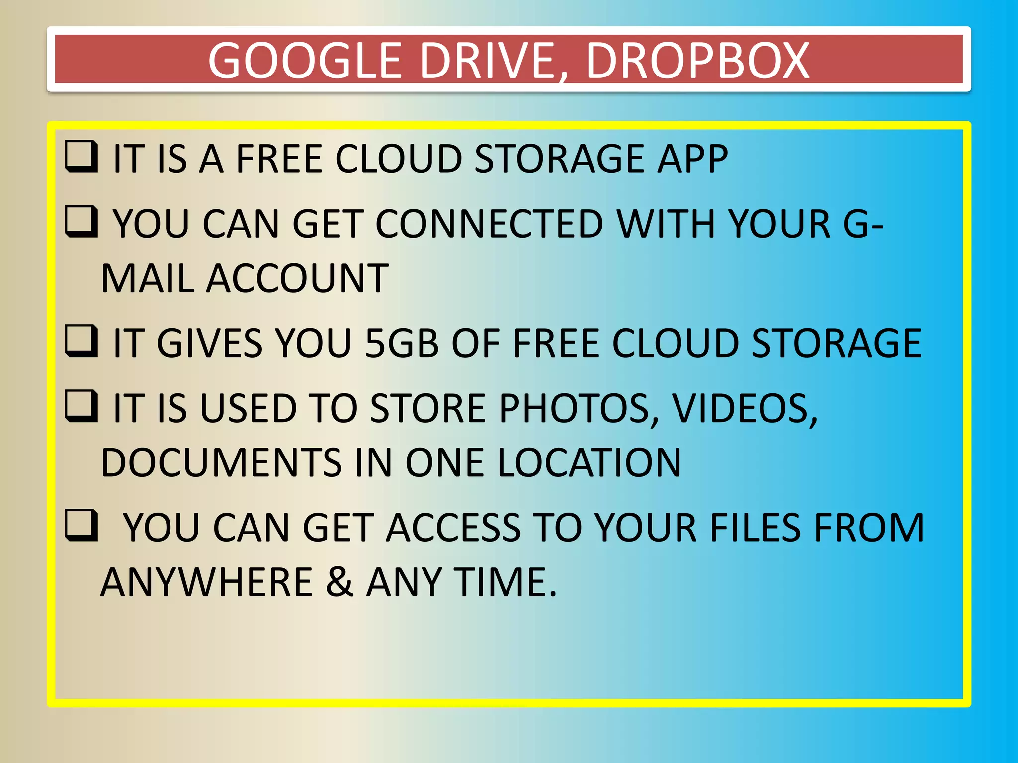 GOOGLE DRIVE, DROPBOX
 IT IS A FREE CLOUD STORAGE APP
 YOU CAN GET CONNECTED WITH YOUR G-
MAIL ACCOUNT
 IT GIVES YOU 5GB OF FREE CLOUD STORAGE
 IT IS USED TO STORE PHOTOS, VIDEOS,
DOCUMENTS IN ONE LOCATION
 YOU CAN GET ACCESS TO YOUR FILES FROM
ANYWHERE & ANY TIME.
 