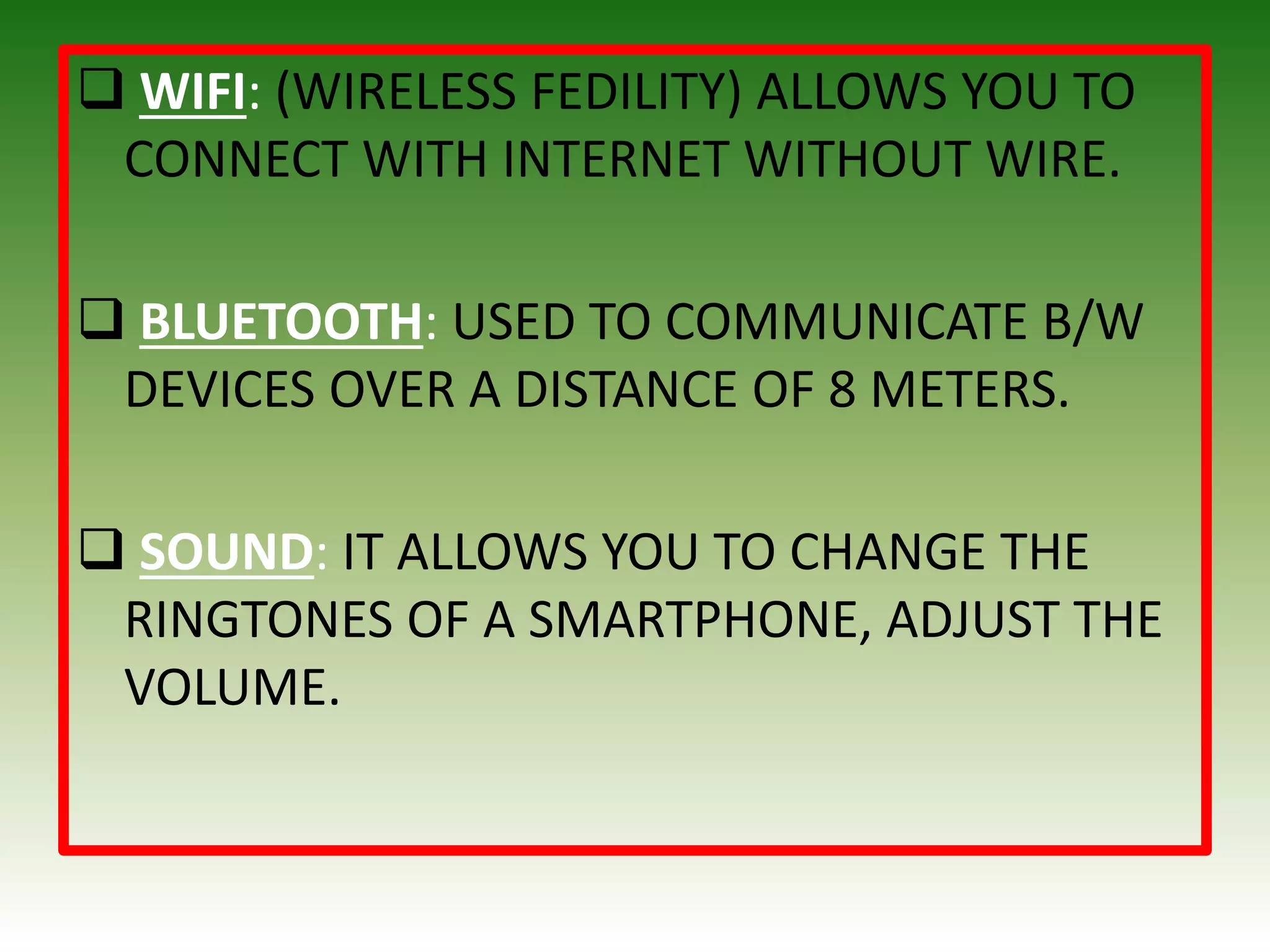  WIFI: (WIRELESS FEDILITY) ALLOWS YOU TO
CONNECT WITH INTERNET WITHOUT WIRE.
 BLUETOOTH: USED TO COMMUNICATE B/W
DEVICES OVER A DISTANCE OF 8 METERS.
 SOUND: IT ALLOWS YOU TO CHANGE THE
RINGTONES OF A SMARTPHONE, ADJUST THE
VOLUME.
 