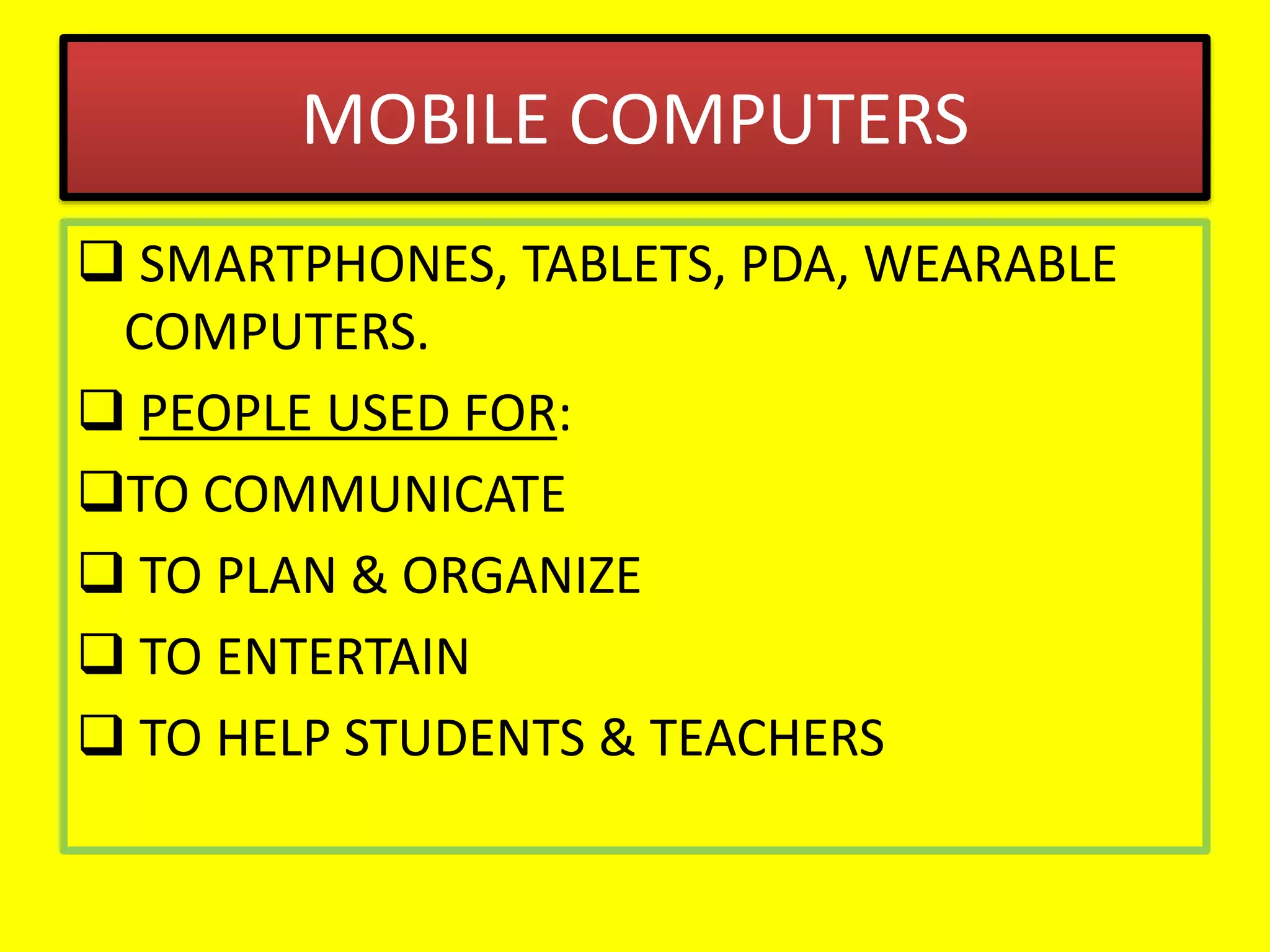 MOBILE COMPUTERS
 SMARTPHONES, TABLETS, PDA, WEARABLE
COMPUTERS.
 PEOPLE USED FOR:
TO COMMUNICATE
 TO PLAN & ORGANIZE
 TO ENTERTAIN
 TO HELP STUDENTS & TEACHERS
 