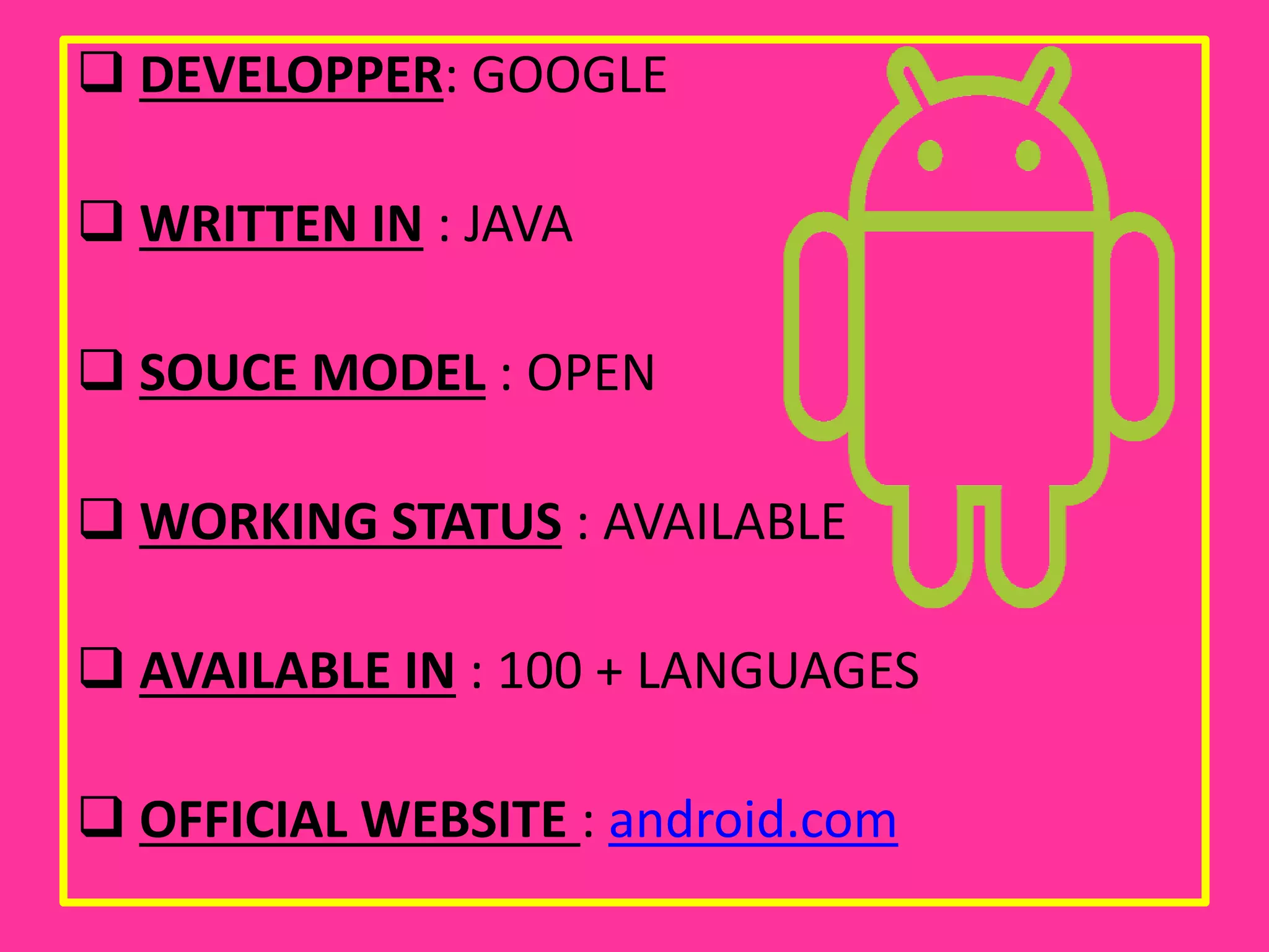  DEVELOPPER: GOOGLE
 WRITTEN IN : JAVA
 SOUCE MODEL : OPEN
 WORKING STATUS : AVAILABLE
 AVAILABLE IN : 100 + LANGUAGES
 OFFICIAL WEBSITE : android.com
 