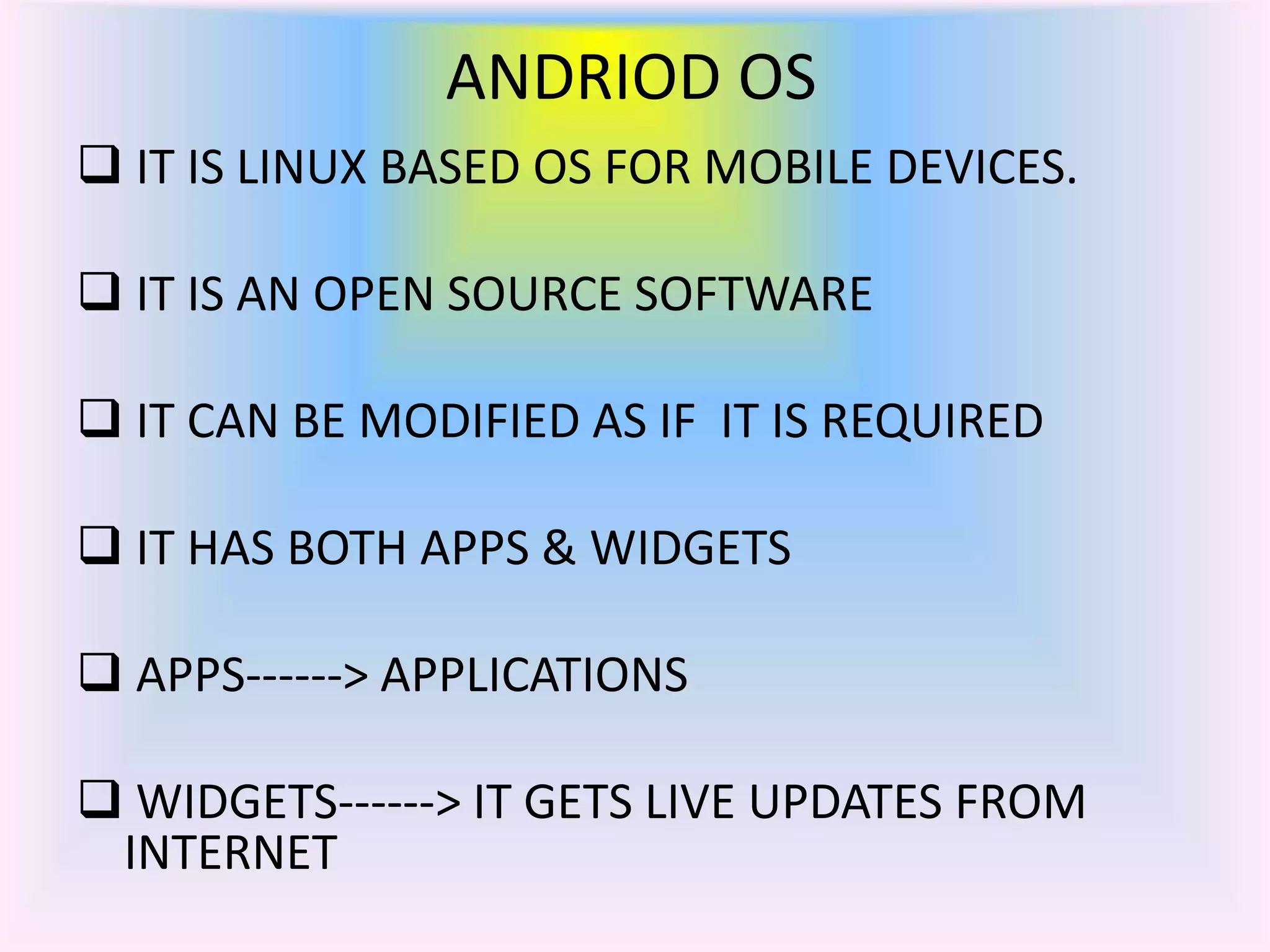 ANDRIOD OS
 IT IS LINUX BASED OS FOR MOBILE DEVICES.
 IT IS AN OPEN SOURCE SOFTWARE
 IT CAN BE MODIFIED AS IF IT IS REQUIRED
 IT HAS BOTH APPS & WIDGETS
 APPS------> APPLICATIONS
 WIDGETS------> IT GETS LIVE UPDATES FROM
INTERNET
 