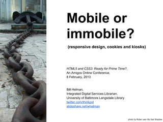 Mobile or
immobile?
(responsive design, cookies and kiosks)




HTML5 and CSS3: Ready for Prime Time?,
An Amigos Online Conference,
8 February, 2013


Bill Helman,
Integrated Digital Services Librarian,
University of Baltimore Langsdale Library
twitter.com/thinkpol
slideshare.net/whelman



                                            photo by flicker user His Sad Shadow
 