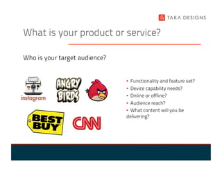 What is your product or service?

Who is your target audience?


                               •  Functionality and feature set?
                               •  Device capability needs?
                               •  Online or offline?
                               •  Audience reach?
                               •  What content will you be
                               delivering?
 