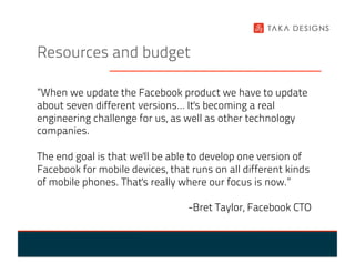 Resources and budget

”When we update the Facebook product we have to update
about seven different versions… It's becoming a real
engineering challenge for us, as well as other technology
companies.

The end goal is that we'll be able to develop one version of
Facebook for mobile devices, that runs on all different kinds
of mobile phones. That's really where our focus is now.”

                                 -Bret Taylor, Facebook CTO
 