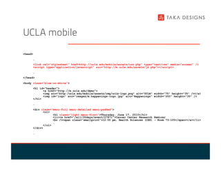 UCLA mobile
<head>
     …
     <link rel="stylesheet" href=http://ucla.edu/mobile/assets/css.php” type="text/css" media="screen" />
     <script type="application/javascript" src="http://m.ucla.edu/assets/js.php"></script>
     …
</head>
<body class="blue-on-white">
     <h1 id="header">
           <a href="http://m.ucla.edu/demo">
           <img src="http:/ucla.edu/mobile/assets/img/ucla-logo.png" alt="UCLA" width="75" height="35" /></a>
           <img id="logo" src="images/m.happenings-logo.jpg" alt="Happenings" width="200" height="35" />
     </h1>
     …
     <div class="menu-full menu-detailed menu-padded">
           <ol>
                 <h1 class="light menu-first">Thursday, June 17, 2010</h1>
                 <li><a href="/all/30days/event/27871">Cancer Center Research Seminar
                 <br /><span class="smallprint">12:00 pm, Health Sciences (CHS) - Room 73-105</span></a></li>
                 …
           </ol>
     </div>
     …
 