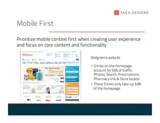 Mobile First

Prioritize mobile context first when creating user experience
and focus on core content and functionality

                                    Walgreens website

                                    •  5 links on the homepage
                                       account for 59% of traffic:
                                       Photos, Search, Prescriptions,
                                       Pharmacy link & Store locator
                                    •  These 5 links only take up 3.8%
                                       of the homepage.
 