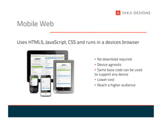 Mobile Web

Uses HTML5, JavaScript, CSS and runs in a devices browser


                                    •  No download required
                                    •  Device agnostic
                                    •  Same base code can be used
                                    to support any device
                                    •  Lower cost
                                    •  Reach a higher audience
 