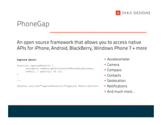 PhoneGap

An open source framework that allows you to access native
APIs for iPhone, Android, BlackBerry, Windows Phone 7 + more

Capture photo:                                             •  Accelerometer
function capturePhoto() {                                  •  Camera
      navigator.camera.getPicture(onPhotoDataSuccess,
      onFail, { quality: 50 });                            •  Compass
}
                                                           •  Contacts
...                                                        •  Geolocation
<button onclick="capturePhoto();">Capture Photo</button>   •  Notifications
                                                           •  And much more…
 
