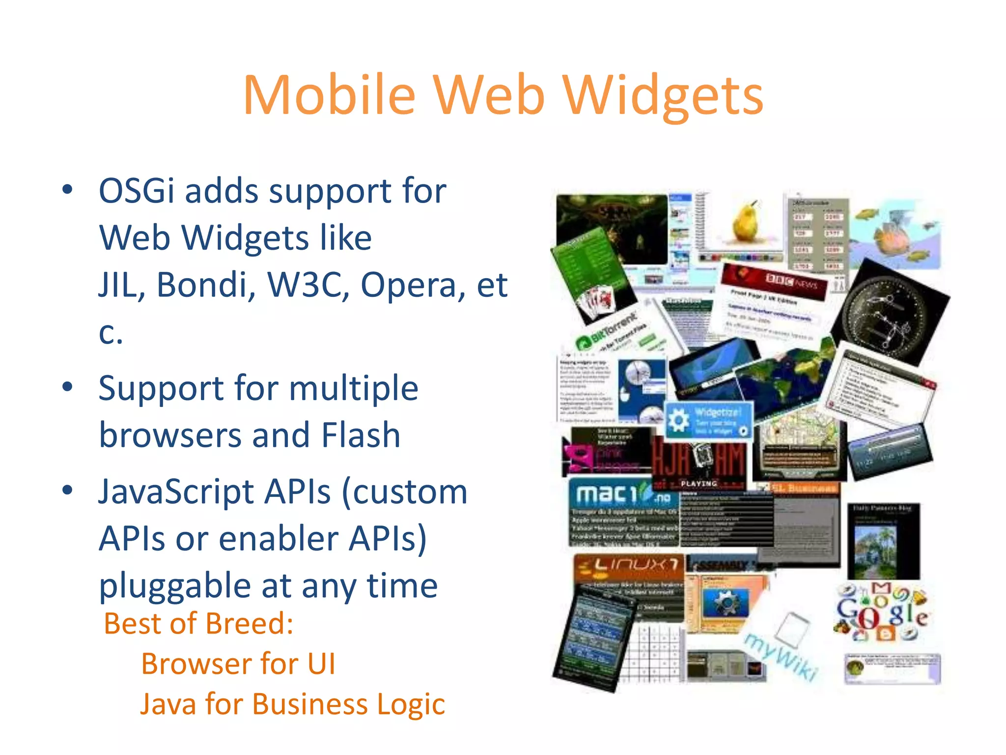 Mobile Web WidgetsOSGi adds support for Web Widgets like JIL, Bondi, W3C, Opera, etc.Support for multiple browsers and FlashJavaScript APIs (custom APIs or enabler APIs) pluggable at any timeBest of Breed:     Browser for UI     Java for Business Logic