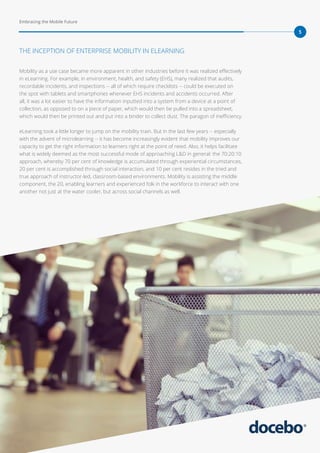 Embracing the Mobile Future
5
Mobility as a use case became more apparent in other industries before it was realized effectively
in eLearning. For example, in environment, health, and safety (EHS), many realized that audits,
recordable incidents, and inspections -- all of which require checklists -- could be executed on
the spot with tablets and smartphones whenever EHS incidents and accidents occurred. After
all, it was a lot easier to have the information inputted into a system from a device at a point of
collection, as opposed to on a piece of paper, which would then be pulled into a spreadsheet,
which would then be printed out and put into a binder to collect dust. The paragon of inefficiency.
eLearning took a little longer to jump on the mobility train. But in the last few years -- especially
with the advent of microlearning -- it has become increasingly evident that mobility improves our
capacity to get the right information to learners right at the point of need. Also, it helps facilitate
what is widely deemed as the most successful mode of approaching L&D in general: the 70:20:10
approach, whereby 70 per cent of knowledge is accumulated through experiential circumstances,
20 per cent is accomplished through social interaction, and 10 per cent resides in the tried and
true approach of instructor-led, classroom-based environments. Mobility is assisting the middle
component, the 20, enabling learners and experienced folk in the workforce to interact with one
another not just at the water cooler, but across social channels as well.
THE INCEPTION OF ENTERPRISE MOBILITY IN ELEARNING
 