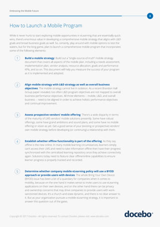 Embracing the Mobile Future
8
Copyright © 2017 Docebo - All rights reserved. To contact Docebo, please visit: www.docebo.com
While it never hurts to start exploring mobile opportunities in eLearning that are essentially quick
wins, there’s enormous value in developing a comprehensive mobile strategy that aligns with L&D
goals and broad business goals as well. So, certainly, play around with mobile options to test the
waters, but for the long game, plan to launch a comprehensive mobile program that incorporates
some of the following elements:
Build a mobile strategy: Build out a “single-source-of-truth” mobile strategy
document that covers all aspects of the mobile plan, including a needs assessment,
implementation plan, vendor analysis, resource allocation, goals and performance
KPIs, and so on. This document will help you measure the success of your program
as it is implemented and adopted.
Align mobile strategy with L&D strategy as well as overall business
objectives: The mobile strategy cannot live in isolation. As a recent Brandon Hall
Group paper revealed, too often L&D program objectives are not mapped to overall
business performance objectives. All three elements -- mobile, L&D, and overall
business -- need to be aligned in order to achieve holistic performance objectives
and continual improvement.
Assess prospective vendors’ mobile offering: There’s a wide disparity in terms
of the maturity of LMS vendors’ mobile solutions presently. Some have robust
offerings, some have grand ambitions and sound plans, and some have no mobile
offering or vision as yet. Get a good sense of your (existing or prospective) vendors’
own mobile strategy before developing (or continuing) a relationship with them.
Establish whether offline functionality is part of the offering: As they say,
offline is the new online. In many mobile learning circumstances, learners simply
can’t access their LMS and need to take information offline then have their progress
synchronized with the centralized learning repository once they achieve connectivity
again. Solutions today need to feature clear offline/online capabilities to ensure
learner progress is properly tracked and recorded.
Determine whether company mobile eLearning policy will use a BYOD
approach or provide users with devices: The whole Bring Your Own Device
(BYOD) issue has been a bit of a quandary for companies when it comes to
mobility, because on the one hand it makes sense to invite users to use eLearning
applications on their own devices, and on the other hand there can be privacy
and ownership concerns that may drive companies to provide users with work-
sanctioned devices. It’s a church-and-state dynamic, and there is no clear answer to
it. But as your organization pursues a mobile eLearning strategy, it is important to
answer this question out of the gates.
How to Launch a Mobile Program
1
2
3
4
5
 