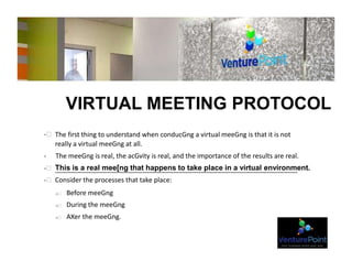 VIRTUAL MEETING PROTOCOL
-  The first thing to understand when conducGng a virtual meeGng is that it is not
really a virtual meeGng at all.
- The meeGng is real, the acGvity is real, and the importance of the results are real.
-  This is a real mee[ng that happens to take place in a virtual environment.
-  Consider the processes that take place:
o  Before meeGng
o  During the meeGng
o  AXer the meeGng.
 