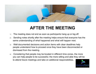 AFTER THE MEETING
1.  The meeting does not end as soon as participants hang up or log off.
2.  Sending notes shortly after the meeting helps ensure that everyone has the
same understanding of what happened and what will happen next.
3.  Well documented decisions and action items with clear deadlines help
people understand how to proceed once they have been disconnected or
dismissed from the meeting.
4.  Considering that people may be located in different time zones, the more
you can help people to be successful, the more willing and able they will be
to attend future meetings and take on additional responsibilities.
 