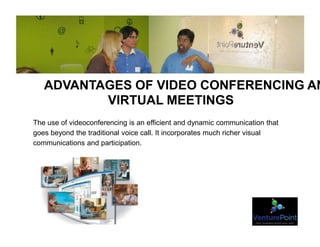 ADVANTAGES OF VIDEO CONFERENCING AN
VIRTUAL MEETINGS
The use of videoconferencing is an efficient and dynamic communication that
goes beyond the traditional voice call. It incorporates much richer visual
communications and participation.
 