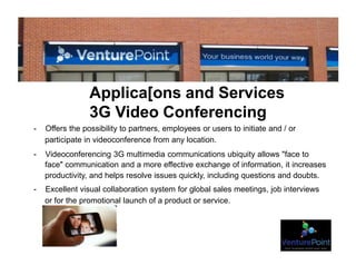 Applica[ons and Services
3G Video Conferencing
- Offers the possibility to partners, employees or users to initiate and / or
participate in videoconference from any location.
- Videoconferencing 3G multimedia communications ubiquity allows "face to
face" communication and a more effective exchange of information, it increases
productivity, and helps resolve issues quickly, including questions and doubts.
- Excellent visual collaboration system for global sales meetings, job interviews
or for the promotional launch of a product or service.
 
