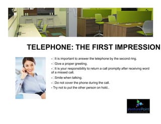 TELEPHONE: THE FIRST IMPRESSION
- It is important to answer the telephone by the second ring.
- Give a proper greeting.
- It is your responsibility to return a call promptly after receiving word
of a missed call.
- Smile when talking.
- Do not cover the phone during the call.
- Try not to put the other person on hold..
 