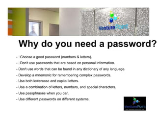 Why do you need a password?
- Choose a good password (numbers & letters).
- Don't use passwords that are based on personal information.
- Don't use words that can be found in any dictionary of any language.
- Develop a mnemonic for remembering complex passwords.
- Use both lowercase and capital letters.
- Use a combination of letters, numbers, and special characters.
- Use passphrases when you can.
- Use different passwords on different systems.
 