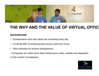 THE WHY AND THE VALUE OF VIRTUAL OFFICE
BACKGROUND
- Entrepreneurs who work alone are increasing every day
- Currently 58% of small business owners work from home
- More attractive for women entrepreneurs
- Companies can make some fixed infrastructure costs, variable and dependent
on the number of employees
 