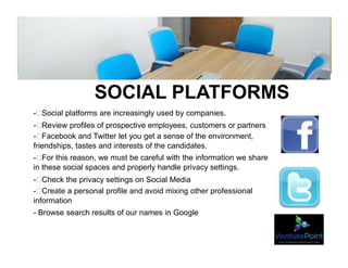 SOCIAL PLATFORMS
- Social platforms are increasingly used by companies.
- Review profiles of prospective employees, customers or partners
- Facebook and Twitter let you get a sense of the environment,
friendships, tastes and interests of the candidates.
- For this reason, we must be careful with the information we share
in these social spaces and properly handle privacy settings.
- Check the privacy settings on Social Media
- Create a personal profile and avoid mixing other professional
information
- Browse search results of our names in Google
 