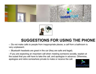 SUGGESTIONS FOR USING THE PHONE
- Do not make calls to people from inappropriate places; a call from a bathroom is
very unpleasant.
- Bluetooth headsets are great in the car (they are safe and legal).
- If you are expecting an important call when meeting someone socially, explain at
the outset that you will have to take the call, and apologize in advance. Otherwise,
apologize and retire somewhere private to make or receive the call.
 