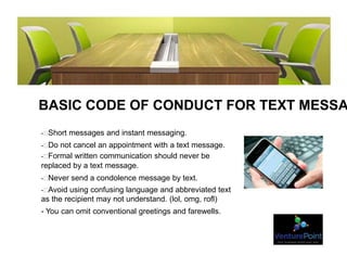 BASIC CODE OF CONDUCT FOR TEXT MESSA
- Short messages and instant messaging.
- Do not cancel an appointment with a text message.
- Formal written communication should never be
replaced by a text message.
- Never send a condolence message by text.
- Avoid using confusing language and abbreviated text
as the recipient may not understand. (lol, omg, rofl)
- You can omit conventional greetings and farewells.
 