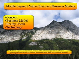 Mobile Payment Value Chain and Business Models ,[object Object],[object Object],[object Object],[object Object],Disclaimer: Any views and/or opinions expressed in this publication by individual authors or contributors are their personal views and/or opinions and do not reflect the views and/or opinions of their employer. 