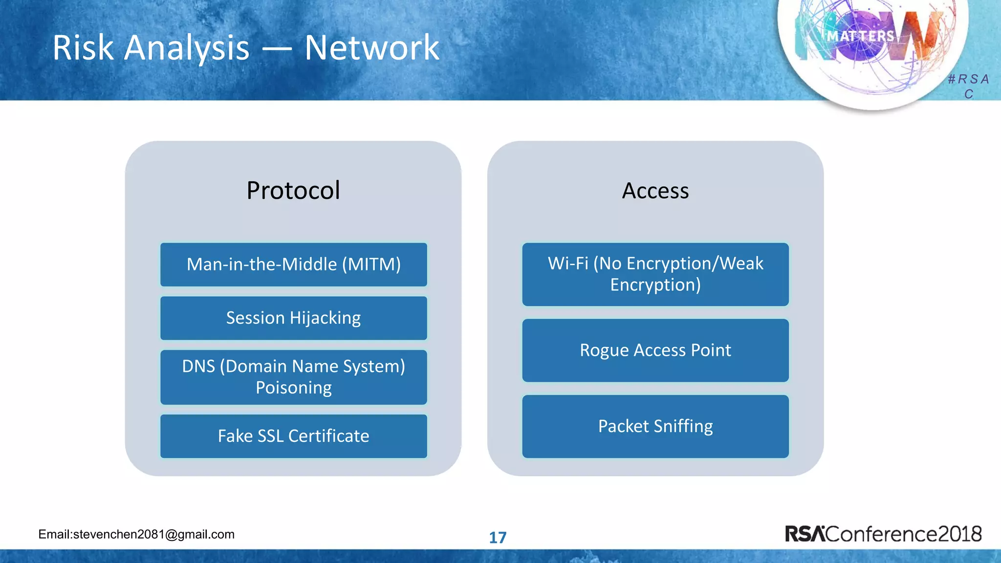 Email:stevenchen2081@gmail.com
# R S A
C
# R S A
C
Risk Analysis — Network
17
Protocol
Man-in-the-Middle (MITM)
Session Hijacking
DNS (Domain Name System)
Poisoning
Fake SSL Certificate
Access
Wi-Fi (No Encryption/Weak
Encryption)
Rogue Access Point
Packet Sniffing
 