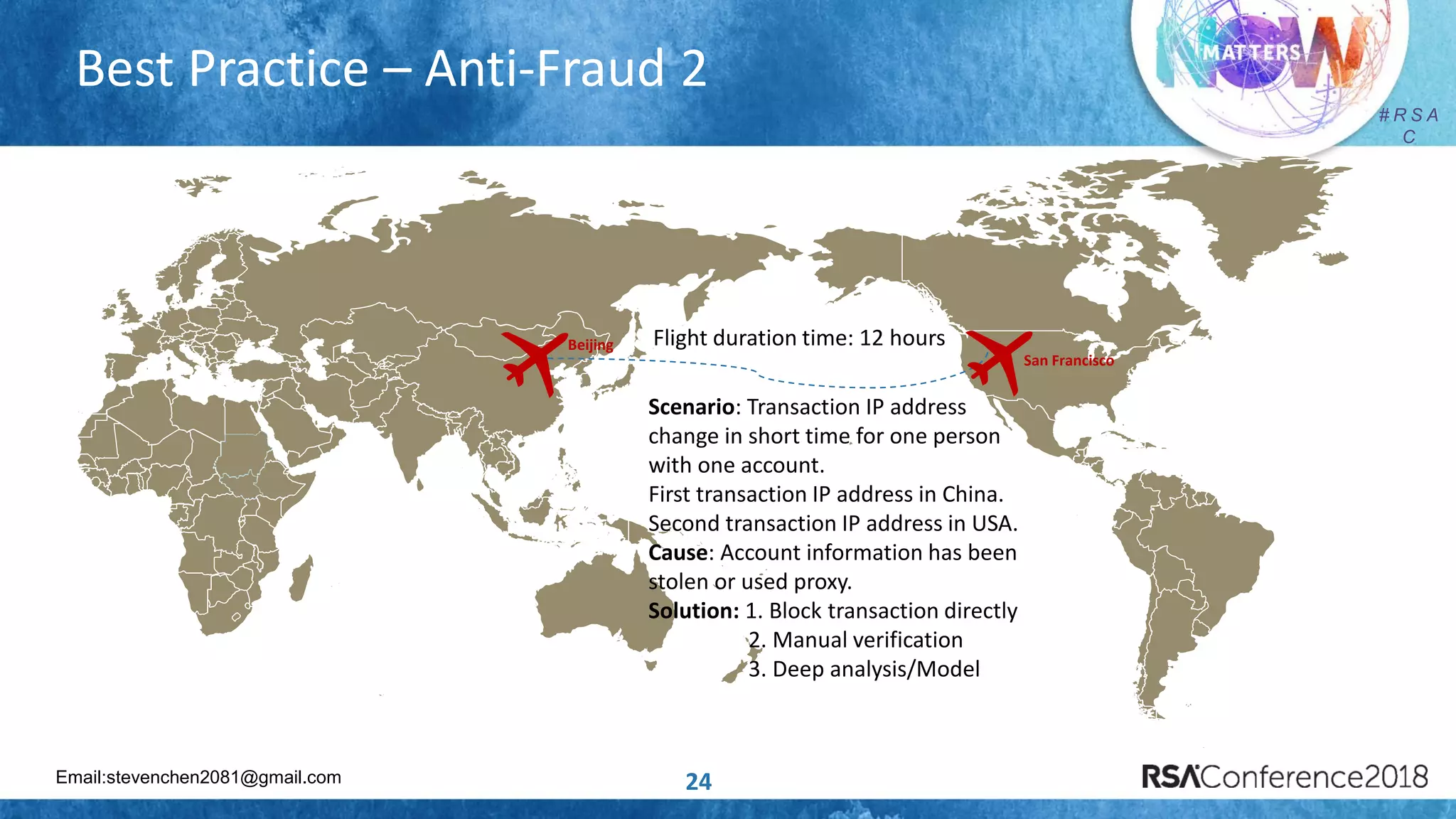 Email:stevenchen2081@gmail.com
# R S A
C
Best Practice – Anti-Fraud 2
24
Flight duration time: 12 hours
Scenario: Transaction IP address
change in short time for one person
with one account.
First transaction IP address in China.
Second transaction IP address in USA.
Cause: Account information has been
stolen or used proxy.
Solution: 1. Block transaction directly
2. Manual verification
3. Deep analysis/Model
Beijing
San Francisco
 