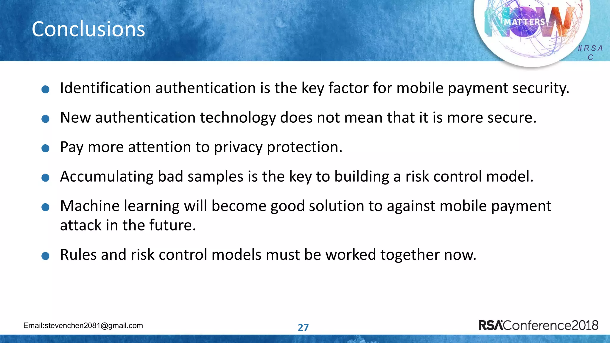 Email:stevenchen2081@gmail.com
# R S A
C
# R S A
C
27
Conclusions
Identification authentication is the key factor for mobile payment security.
New authentication technology does not mean that it is more secure.
Pay more attention to privacy protection.
Accumulating bad samples is the key to building a risk control model.
Machine learning will become good solution to against mobile payment
attack in the future.
Rules and risk control models must be worked together now.
 