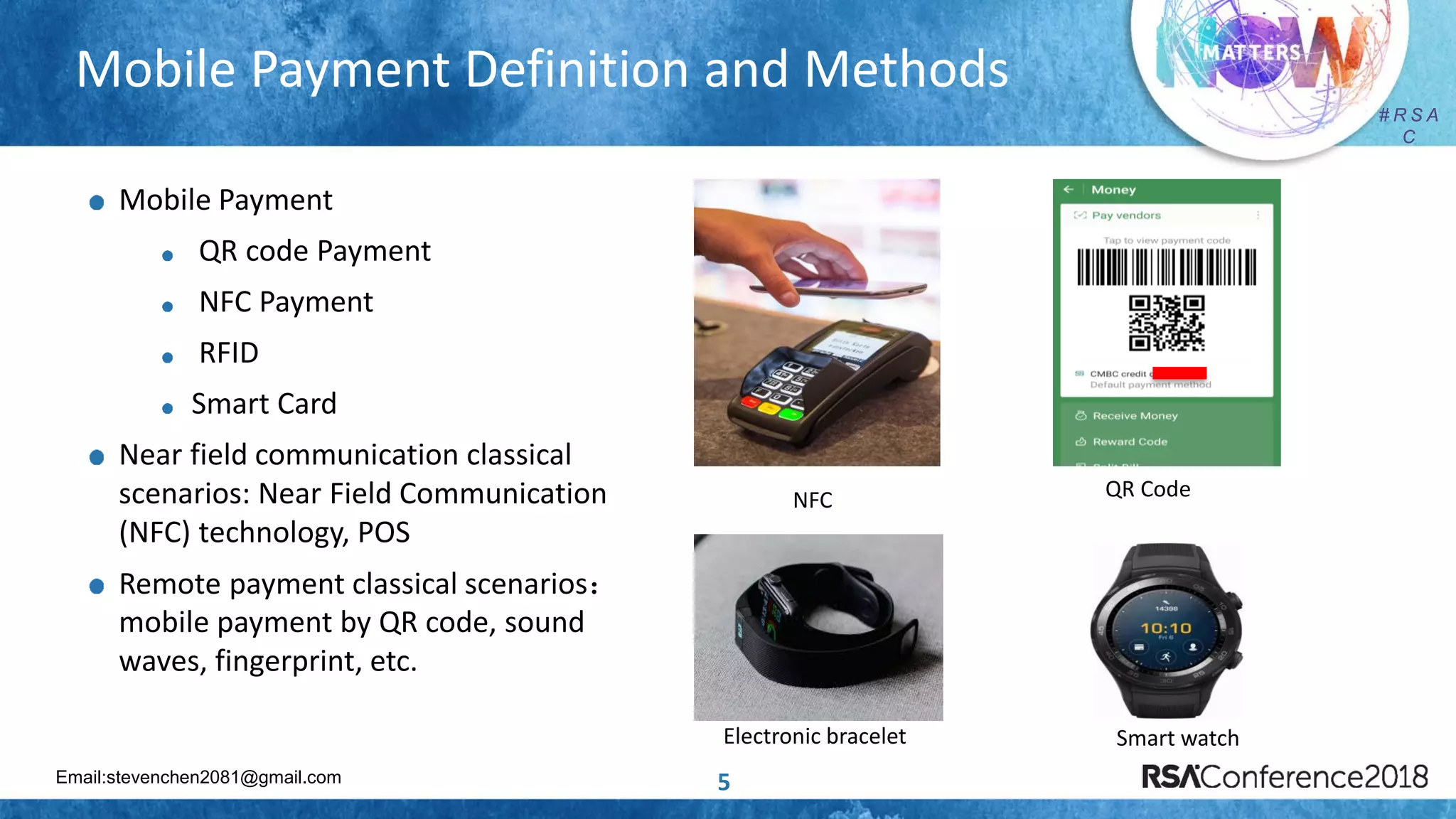 Email:stevenchen2081@gmail.com
# R S A
C
# R S A
C
Mobile Payment Definition and Methods
5
Mobile Payment
QR code Payment
NFC Payment
RFID
Smart Card
Near field communication classical
scenarios: Near Field Communication
(NFC) technology, POS
Remote payment classical scenarios：
mobile payment by QR code, sound
waves, fingerprint, etc.
NFC QR Code
Electronic bracelet Smart watch
 