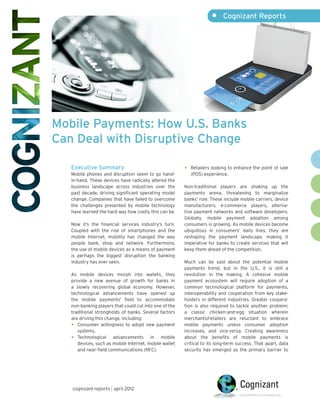 •	 Cognizant Reports




Mobile Payments: How U.S. Banks
Can Deal with Disruptive Change

   Executive Summary                                    •	 Retailers looking to enhance the point of sale
   Mobile phones and disruption seem to go hand-           (POS) experience.
   in-hand. These devices have radically altered the
   business landscape across industries over the        Non-traditional players are shaking up the
   past decade, driving significant operating model     payments arena, threatening to marginalize
   change. Companies that have failed to overcome       banks’ role. These include mobile carriers, device
   the challenges presented by mobile technology        manufacturers, e-commerce players, alterna-
   have learned the hard way how costly this can be.    tive payment networks and software developers.
                                                        Globally, mobile payment adoption among
   Now it’s the financial services industry’s turn.     consumers is growing. As mobile devices become
   Coupled with the rise of smartphones and the         ubiquitous in consumers’ daily lives, they are
   mobile Internet, mobility has changed the way        reshaping the payment landscape, making it
   people bank, shop and network. Furthermore,          imperative for banks to create services that will
   the use of mobile devices as a means of payment      keep them ahead of the competition.
   is perhaps the biggest disruption the banking
   industry has ever seen.                              Much can be said about the potential mobile
                                                        payments trend, but in the U.S., it is still a
   As mobile devices morph into wallets, they           revolution in the making. A cohesive mobile
   provide a new avenue of growth for banks in          payment ecosystem will require adoption of a
   a slowly recovering global economy. However,         common technological platform for payments,
   technological advancements have opened up            interoperability and cooperation from key stake-
   the mobile payments1 field to accommodate            holders in different industries. Greater coopera-
   non-banking players that could cut into one of the   tion is also required to tackle another problem:
   traditional strongholds of banks. Several factors    a classic chicken-and-egg situation wherein
   are driving this change, including:                  merchants/retailers are reluctant to embrace
   •	 Consumer willingness to adopt new payment         mobile payments unless consumer adoption
      systems.                                          increases, and vice-versa. Creating awareness
   •	 Technological advancements in mobile              about the benefits of mobile payments is
      devices, such as mobile Internet, mobile wallet   critical to its long-term success. That apart, data
      and near-field communications (NFC).              security has emerged as the primary barrier to




   cognizant reports | april 2012
 