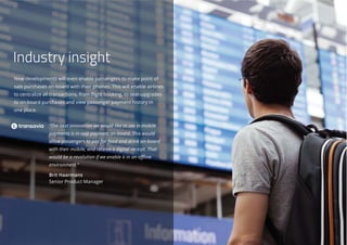 New developments will even enable passengers to make point of
sale purchases on-board with their phones. This will enable airlines
to centralize all transactions, from flight booking, to seat-upgrades
to on-board purchases and view passenger payment history in
one place.
“The next innovation we would like to see in mobile
payments is in-app payment on-board. This would
allow passengers to pay for food and drink on-board
with their mobile, and receive a digital receipt. That
would be a revolution if we enable it in an offline
environment.”
Brit Haarmans
Senior Product Manager
Industry insight
 