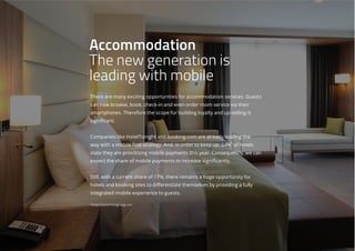 There are many exciting opportunities for accommodation services. Guests
can now browse, book, check-in and even order room service via their
smartphones. Therefore the scope for building loyalty and up-selling is
significant.
Companies like HotelTonight and booking.com are already leading the
way with a mobile first strategy. And, in order to keep up, 24%*
of hotels
state they are prioritizing mobile payments this year. Consequently, we can
expect the share of mobile payments to increase significantly.
Still, with a current share of 17%, there remains a huge opportunity for
hotels and booking sites to differentiate themselves by providing a fully
integrated mobile experience to guests.
*hospitalitytechnology.edgl.com
Accommodation
The new generation is
leading with mobile
 